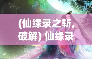 (仙缘录之斩,破解) 仙缘录：古风幻想中的修仙之旅，如何跨越情缘试炼，夺得长生？